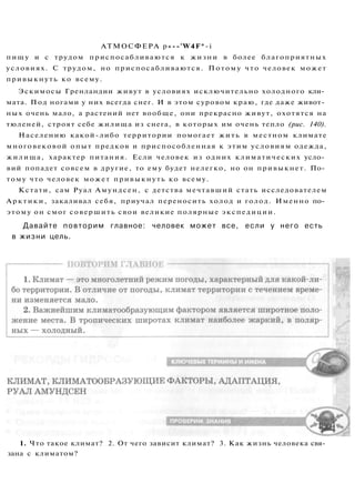 АТМОСФЕРА p«--'W4F*-i
пищу и с трудом приспосабливаются к жизни в более благоприятных
условиях. С трудом, но приспосабливаются. Потому что человек может
привыкнуть ко всему.
Эскимосы Гренландии живут в условиях исключительно холодного кли­
мата. Под ногами у них всегда снег. И в этом суровом краю, где даже живот­
ных очень мало, а растений нет вообще, они прекрасно живут, охотятся на
тюленей, строят себе жилища из снега, в которых им очень тепло (рис. 140).
Населению какой-либо территории помогает жить в местном климате
многовековой опыт предков и приспособленная к этим условиям одежда,
жилища, характер питания. Если человек из одних климатических усло­
вий попадет совсем в другие, то ему будет нелегко, но он привыкнет. По­
тому что человек может привыкнуть ко всему.
Кстати, сам Руал Амундсен, с детства мечтавший стать исследователем
Арктики, закаливал себя, приучал переносить холод и голод. Именно по­
этому он смог совершить свои великие полярные экспедиции.
Давайте повторим главное: человек может все, если у него есть
в жизни цель.
1. Что такое климат? 2. От чего зависит климат? 3. Как жизнь человека свя­
зана с климатом?
 