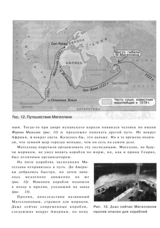 ным. Тогда-то при дворе испанского короля появился человек по имени
Фернан Магеллан (рис. 11) is. предложил поискать другой путь. Не вокруг
Африки, а вокруг света. Казалось бы, это дальше. Но в те времена полага­
ли, что земной шар гораздо меньше, чем он есть на самом деле.
Магеллану поручили организовать эту экспедицию. Магеллан, не буду­
чи моряком, не умел водить корабли по морю, но, как и принц Генрих,
был отличным организатором.
На пяти кораблях экспедиция Ма­
геллана отправилась в путь. До Амери­
ки добрались быстро, но затем нача­
лось медленное движение на юг
(рис. 12). Наконец корабли подошли
к входу в пролив, уходящий на запад
(рис. 13).
П р о л и в , впоследствии названный
Магеллановым, страшен для моряков.
Даже сейчас с о в р е м е н н ы е корабли, Рис. 13. Даже сейчас Магелланов
следующие вокруг Америки, по нему пролив опасен для кораблей
 