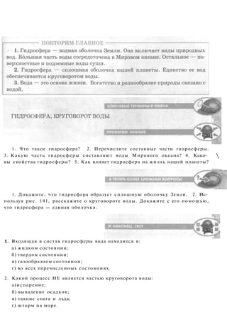 1. Что такое гидросфера? 2. Перечислите составные части гидросферы.
3. Какую часть гидросферы составляют воды Мирового океана? 4. Како­
вы свойства гидросферы? 5. Как влияет гидросфера на жизнь нашей планеты?

1. Докажите, что гидросфера образует сплошную оболочку Земли. 2. Ис­
пользуя рис. 141, расскажите о круговороте воды. Докажите с его помощью,
что гидросфера — единая оболочка.
1. Входящая в состав гидросферы вода находится в:
а) жидком состоянии;
б) твердом состоянии;
в) газообразном состоянии;
г) во всех перечисленных состояниях.
2. Какой процесс НЕ является частью круговорота воды:
а)испарение;
б) выпадение осадков;
в) таяние снега и льда;
г) шторм на море.
 