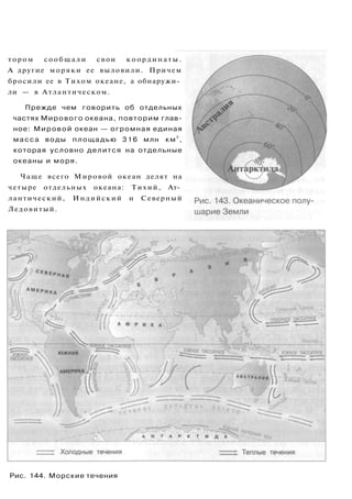 тором сообщали свои координаты.
А другие моряки ее выловили. Причем
бросили ее в Тихом океане, а обнаружи­
ли — в Атлантическом.
Прежде чем говорить об отдельных
частях Мирового океана, повторим глав­
ное: Мировой океан — огромная единая
масса воды площадью 316 млн км
2
,
которая условно делится на отдельные
океаны и моря.
Чаще всего Мировой океан делят на
четыре отдельных океана: Тихий, Ат­
лантический, Индийский и Северный
Ледовитый.
Рис. 144. Морские течения
 
