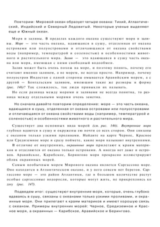 Повторим: Мировой океан образует четыре океана: Тихий, Атлантиче­
ский, Индийский и Северный Ледовитый. Некоторые ученые выделяют
еще и Южный океан.
М о р я и заливы. В пределах каждого океана существуют моря и зали­
вы. Море — это часть океана, вдающаяся в с у ш у , отделенная от океана
островами или полуостровами и отличающаяся от океана свойствами
воды (например, температурой и соленостью) и особенностями живот­
ного и растительного мира. Залив — это вдающаяся в с у ш у часть океа­
на или моря, имеющая с ними свободный водообмен.
Залив может быть очень похож на море, и поэтому понять, почему его
считают именно заливом, а не морем, не всегда просто. Например, почему
полуостров Индостан с одной стороны омывается Аравийским морем, а с
другой — Бенгальским заливом, имеющим такие же размеры и форму
(рис. 146)? Так сложилось, так люди привыкли их называть.
Но если разница между морями и заливами не всегда понятна, то раз­
ница между отдельными морями очень заметна.
Но сначала давайте повторим определение: море — это часть океана,
вдающаяся в сушу, отделенная от океана островами или полуостровами
и отличающаяся от океана свойствами воды (например, температурой и
соленостью) и особенностями животного и растительного мира.
Существует два основных вида морей (см. рис. 146). Внутренние моря
глубоко вдаются в сушу и окружены ею почти со всех сторон. Они связаны
с океаном только узкими проливами. Найдите на карте Черное, Красное
или Средиземное море и сразу поймете, какие моря называют внутренними.
В отличие от внутренних, окраинные моря прилегают к краям матери­
ков и отделяются от океана только островами. А иногда нет даже и остро­
вов. Аравийское, Карибское, Берингово моря прекрасно иллюстрируют
облик окраинных морей.
Самым необычным морем Мирового океана является Саргассово море.
Оно находится в Атлантическом океане, и у него совсем нет берегов. Сар­
гассово море — это район Атлантики, где в большом количестве растут
особые саргассовые водоросли, которые могут жить, не прикрепляясь ко
дну (рис. 147).
Подведем итог: существуют внутренние моря, которые, очень глубоко
вдаваясь в сушу, связаны с океанами только узкими проливами, и окра­
инные моря. Они прилегают к краям материков и имеют хорошую связь
с океаном. Примеры внутренних морей: Черное, Средиземное и Крас­
ное моря, а окраинных — Карибское, Аравийское и Берингово.
 