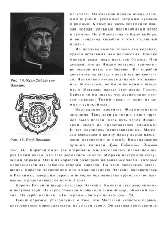Рис. 14. Хуан Себастьян
Элькано
не ходят. Магелланов пролив очень длин­
ный и узкий, усеянный острыми скалами
и рифами. К тому же здесь постоянно пло­
хая погода: сильный переменчивый ветер
и туманы. Но у Магеллана не было выбора,
и он направил корабли в этот страшный
пролив.
Из пролива вышли только два корабля,
судьба остальных нам неизвестна. Однако
м о р я к и рады, ведь цель так близка. Они
думали, что до Индии осталось три-четы­
ре недели пути, не больше. Но корабли
двигались на запад, а океан все не кончал­
ся. Н е с к о л ь к о месяцев длилось это плава­
ние. К счастью, не было ни одного штор­
ма, и Магеллан назвал этот океан Т и х и м .
Сейчас-то мы знаем, что экспедиции про­
сто повезло: Тихий океан — один из са­
м ы х н е с п о к о й н ы х .
Э к с п е д и ц и я достигла Ф и л и п п и н с к и х
островов. Теперь-то уж точно: самое труд­
ное было позади, ведь путь через Индий­
с к и й океан не представлялся с л о ж н ы м .
И тут случилось непредвиденное. Магел­
лан вмешался в войну между двумя племе­
нами островитян и погиб. Командование
принял капитан Хуан Себастьян Элькано
(рис. 14). Корабли были так потрепаны многомесячным плаванием че­
рез Тихий океан, что едва держались на воде. Моряки поступили следу­
ю щ и м образом. Один из кораблей разобрали на запасные части, которые
использовали для ремонта второго корабля. На этом последнем остав­
шемся корабле экспедиция под командованием Элькано возвратилась
в Испанию, завершив первое в истории человечества кругосветное пла­
вание, продолжавшееся почти 3 года.
Король Испании щедро наградил Элькано. Капитан стал дворянином
и получил герб. На гербе Элькано изображен земной шар, обвитый лен­
той. На гербе надпись: «Ты первым обогнул меня!» (рис. 15).
Таким образом, утверждение о том, что Магеллан является первым
кругосветным мореплавателем, не совсем верно. Он задумал кругосветное
Рис. 15. Герб Элькано
 