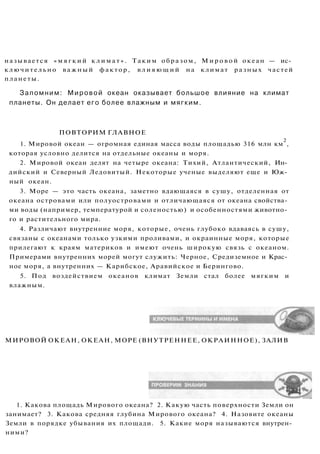 называется « м я г к и й к л и м а т » . Таким образом, Мировой океан — ис­
ключительно важный фактор, влияющий на климат разных частей
планеты.
Запомним: Мировой океан оказывает большое влияние на климат
планеты. Он делает его более влажным и мягким.
ПОВТОРИМ ГЛАВНОЕ
1. Мировой океан — огромная единая масса воды площадью 316 млн км
2
,
которая условно делится на отдельные океаны и моря.
2. Мировой океан делят на четыре океана: Тихий, Атлантический, Ин­
дийский и Северный Ледовитый. Некоторые ученые выделяют еще и Юж­
ный океан.
3. Море — это часть океана, заметно вдающаяся в сушу, отделенная от
океана островами или полуостровами и отличающаяся от океана свойства­
ми воды (например, температурой и соленостью) и особенностями животно­
го и растительного мира.
4. Различают внутренние моря, которые, очень глубоко вдаваясь в сушу,
связаны с океанами только узкими проливами, и окраинные моря, которые
прилегают к краям материков и имеют очень широкую связь с океаном.
Примерами внутренних морей могут служить: Черное, Средиземное и Крас­
ное моря, а внутренних — Карибское, Аравийское и Берингово.
5. Под воздействием океанов климат Земли стал более мягким и
влажным.
МИРОВОЙ ОКЕАН, ОКЕАН, МОРЕ (ВНУТРЕННЕЕ, ОКРАИННОЕ), ЗАЛИВ
1. Какова площадь Мирового океана? 2. Какую часть поверхности Земли он
занимает? 3. Какова средняя глубина Мирового океана? 4. Назовите океаны
Земли в порядке убывания их площади. 5. Какие моря называются внутрен­
ними?
 
