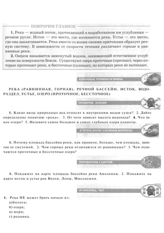 РЕКА (РАВНИННАЯ, ГОРНАЯ), РЕЧНОЙ БАССЕЙН, ИСТОК, ВОДО­
РАЗДЕЛ, УСТЬЕ, ОЗЕРО (ПРОТОЧНОЕ, БЕССТОЧНОЕ)
1. Какие виды природных вод относят к внутренним водам суши? 2. Дайте
определение понятию «река». 3. От чего зависит высота водопада? 4. Что та­
кое озеро? 5. Назовите самое большое и самое глубокое озера планеты.
1. Почему площадь бассейна реки, как правило, больше, чем площадь, заня­
тая ее системой. 2. Чем горные реки отличаются от равнинных? 3. Чем отли­
чаются проточные и бессточные озера?
1. Покажите на карте площадь бассейна реки Амазонки. 2. Покажите на
карте исток и устье рек Волги, Лены, Миссисипи.
1. Река НЕ может брать начало из:
а)болота;
б) озера;
в) моря;
г) родника.
 