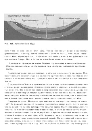 Рис. 156. Артезианские воды
ном бить из-под земли (рис. 156). Такие напорные воды называются
артезианскими. Почему такое название? Может быть, оно тоже грече­
ское? Нет. Французское. Напорных вод очень много во французской
провинции Артуа. Вот в честь ее подобные воды и назвали.
Повторим: подземные воды бывают грунтовыми и межпластовыми.
Межпластовые воды, находящиеся под напором, называют артезиан­
скими.
Подземные воды накапливаются в течение длительного времени. Они
могут надолго выключаться из мирового круговорота воды. Особенно это
касается межпластовых вод, которые редко оказываются на поверхности
Земли.
С поверхности Земли в водоносные слои могут просачиваться различные
сточные воды, содержащие большое количество вредных, а порой и ядови­
тых веществ. Это может привести к загрязнению подземных вод. А ведь они
являются в некоторых местах единственным источником влаги, необходи­
мой для всего живого. Поэтому за чистотой подземных вод, как и за состоя­
нием поверхностных вод, внимательно следят специальные службы.
Природные льды. Помните про изменение температуры воздуха с высо­
той? На каждый километр подъема температура падает на 6°. А это значит,
что на какой-то высоте температура воздуха всегда будет отрицательной, то
есть там не может существовать жидкая вода. И если до этой высоты подни­
маются высокие горы, то на их вершинах круглый год будет выпадать снег,
который никогда не тает (рис. 157). Уровень, выше которого снег лежит в
течение всего года, называется снеговой линией. Выше снеговой линии снег
накапливается, нижние его слои становятся все более плотными, и, нако­
нец, снег превращается в лед. Так на вершинах высоких гор образуются
 