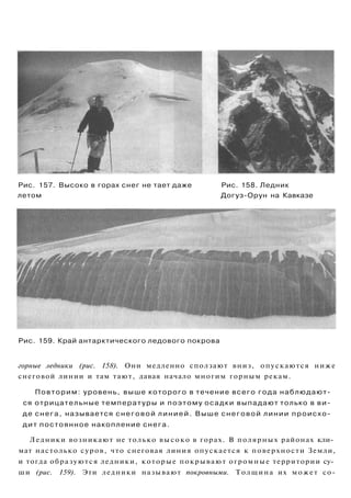 Рис. 157. Высоко в горах снег не тает даже Рис. 158. Ледник
летом Догуз-Орун на Кавказе
Рис. 159. Край антарктического ледового покрова
горные ледники (рис. 158). Они медленно сползают вниз, опускаются ниже
снеговой линии и там тают, давая начало многим горным рекам.
Повторим: уровень, выше которого в течение всего года наблюдают­
ся отрицательные температуры и поэтому осадки выпадают только в ви­
де снега, называется снеговой линией. Выше снеговой линии происхо­
дит постоянное накопление снега.
Ледники возникают не только высоко в горах. В полярных районах кли­
мат настолько суров, что снеговая линия опускается к поверхности Земли,
и тогда образуются ледники, которые покрывают огромные территории су­
ши (рис. 159). Эти ледники называют покровными. Толщина их может со-
 
