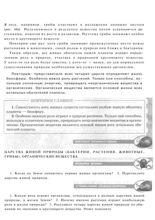ЦАРСТВА ЖИВОЙ ПРИРОДЫ (БАКТЕРИИ, РАСТЕНИЯ, ЖИВОТНЫЕ,
ГРИБЫ), ОРГАНИЧЕСКИЕ ВЕЩЕСТВА
1. Когда на Земле появились первые живые организмы? 2. Перечислите
царства живой природы.
1. Какую роль играют организмы, относящиеся к разным царствам живой
природы, в жизни Земли? 2. Почему именно растения играют наибольшую
роль в жизни природы? 3. Расставьте четыре царства живой природы по убы­
ванию их значения в круговороте вещества. Ответ поясните.
В лесу, например, грибы участвуют в разложении опавших листьев
(рис. 166). Получившиеся в результате вещества потом усваиваются ра­
стениями, помогая их росту и развитию. Поэтому грибы занимают особое
место в круговороте веществ.
Повторим еще раз: хотя грибы занимают промежуточное место между
растениями и животными, своей ролью в природе они ближе к бактериям.
Таким образом, все живые обитатели нашей планеты играют опреде­
ленную роль в природе, участвуя в природном круговороте вещества.
У кого-то эта роль более заметна, у кого-то — менее, но для нормального
существования природы необходимы все существующие организмы.
Повторим: представители всех четырех царств определяют жизнь
биосферы. Особенно важна роль растений. Только они способны, ис­
пользуя солнечную энергию, превращать неорганические вещества в
органические. Органические вещества являются основой жизни всех
остальных обитателей планеты.
 