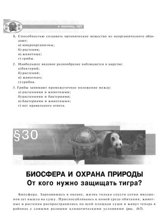 1. Способностью создавать органическое вещество из неорганического обла­
дают:
а) микроорганизмы;
б) растения;
в) животные;
г) грибы.
2. Наибольшее видовое разнообразие наблюдается в царстве:
а)бактерий;
б) растений;
в) животных;
г) грибов.
3. Грибы занимают промежуточное положение между:
а) растениями и животными;
б) растениями и бактериями;
в) бактериями и животными;
г) нет правильного ответа.
БИОСФЕРА И ОХРАНА ПРИРОДЫ
От кого нужно защищать тигра?
Биосфера. Зародившись в океане, жизнь только спустя сотни миллио­
нов лет вышла на сушу. Приспосабливаясь к новой среде обитания, живот­
ные и растения распространились по всей площади суши и живут теперь в
районах с самыми разными климатическими условиями (рис. 167).
 