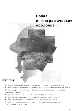 Почва
и географическая
оболочка
РЕКОРДЫ
• Самая плодородная почва — чернозем — слой гумуса более 1 м.
• Самое северное растение — желтый мак и полярная ива (до 83° слп.).
• Самое северное животное — белый медведь (встречается в районе
Северного полюса).
• Самое южное растение — лишайники (до 86° ю . ш . ) .
• Самое южное животное — тюлень Уэдделла (до 81° ю . ш . ) .
• Самое высокогорное животное — як (до высоты 6100 м).
• Самое глубоководное животное — пеликановидная камбала
(до глубины 10 917 м).
3fi
 
