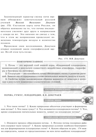 Закономерный характер смены почв пер­
в ы м о б н а р у ж и л замечательный р у с с к и й
у ч е н ы й Василий Васильевич Докучаев
(рис. 175). Составляя карту почв Р о с с и и , он
обратил внимание на то, что почвы последо­
вательно сменяют друг друга в направлении
с севера на юг. Это явление он связал с тем,
что в этом же направлении происходят из­
менения температуры воздуха и количества
осадков.
Продолжая свои исследования, Докучаев
открыл основной закон географической нау­
ки. Но об этом чуть позже.
Рис. 175. В.В. Докучаев
ПОВТОРИМ ГЛАВНОЕ
ПОЧВА, ГУМУС, ПЛОДОРОДИЕ, В.В. ДОКУЧАЕВ
1. Что такое почва? 2. Какие природные оболочки участвуют в формирова
нии почвы? 3. Что такое гумус? 4. Что называется плодородием почвы? 5. Что,
кроме содержания питательных веществ, влияет на плодородие почвы?
1. Опишите процесс образования почвы. 2. Почему почвы полярных райо­
нов содержат мало гумуса? 3. Какие природные условия наиболее благоприят­
ны для формирования плодородных почв? 4. Каким образом по рис. 174 мож­
но определить, какая из представленных на нем почв наиболее плодородная?
 