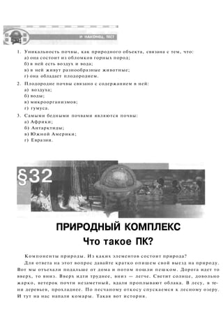 ПРИРОДНЫЙ КОМПЛЕКС
Что такое ПК?
Компоненты природы. Из каких элементов состоит природа?
Для ответа на этот вопрос давайте кратко опишем свой выезд на природу.
Вот мы отъехали подальше от дома и потом пошли пешком. Дорога идет то
вверх, то вниз. Вверх идти труднее, вниз — легче. Светит солнце, довольно
жарко, ветерок почти незаметный, вдали проплывают облака. В лесу, в те­
ни деревьев, прохладнее. По песчаному откосу спускаемся к лесному озеру.
И тут на нас напали комары. Такая вот история.
1. Уникальность почвы, как природного объекта, связана с тем, что:
а) она состоит из обломков горных пород;
б) в ней есть воздух и вода;
в) в ней живут разнообразные животные;
г) она обладает плодородием.
2. Плодородие почвы связано с содержанием в ней:
а) воздуха;
б) воды;
в) микроорганизмов;
г) гумуса.
3. Самыми бедными почвами являются почвы:
а) Африки;
б) Антарктиды;
в) Южной Америки;
г) Евразии.
 