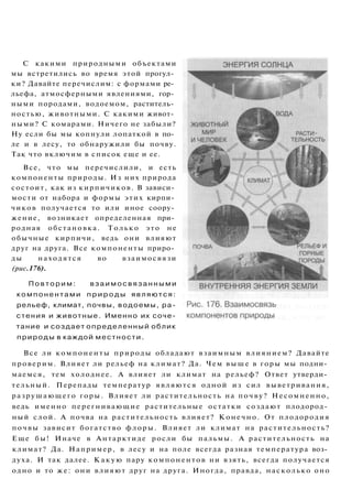 Все ли компоненты природы обладают взаимным влиянием? Давайте
проверим. Влияет ли рельеф на климат? Да. Чем выше в горы мы подни­
маемся, тем холоднее. А влияет ли климат на рельеф? Ответ утверди­
тельный. Перепады температур являются одной из сил выветривания,
разрушающего горы. Влияет ли растительность на почву? Несомненно,
ведь именно перегнивающие растительные остатки создают плодород­
ный слой. А почва на растительность влияет? Конечно. От плодородия
почвы зависит богатство флоры. Влияет ли климат на растительность?
Еще бы! Иначе в Антарктиде росли бы пальмы. А растительность на
климат? Да. Например, в лесу и на поле всегда разная температура воз­
духа. И так далее. Какую пару компонентов ни взять, всегда получается
одно и то же: они влияют друг на друга. Иногда, правда, насколько оно
С какими природными объектами
мы встретились во время этой прогул­
ки? Давайте перечислим: с формами ре­
льефа, атмосферными явлениями, гор­
ными породами, водоемом, раститель­
ностью, животными. С какими живот­
ными? С комарами. Ничего не забыли?
Ну если бы мы копнули лопаткой в по­
ле и в лесу, то обнаружили бы почву.
Так что включим в список еще и ее.
Все, что мы перечислили, и есть
компоненты природы. Из них природа
состоит, как из кирпичиков. В зависи­
мости от набора и формы этих кирпи­
чиков получается то или иное соору­
жение, возникает определенная при­
родная обстановка. Только это не
обычные кирпичи, ведь они влияют
друг на друга. Все компоненты приро­
ды находятся во взаимосвязи
(рис.176).
П о в т о р и м : в з а и м о с в я з а н н ы м и
компонентами п р и р о д ы являются:
рельеф, климат, почвы, водоемы, ра­
стения и животные. Именно их соче­
тание и создает определенный облик
природы в каждой местности.
 