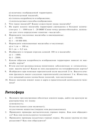 а) величина изображаемой территории;
б) используемый масштаб;
в) степень подробности изображения;
г) используемые способы изображения.
2. Что такое масштаб? Какие существуют виды масштаба?
3. На карте какого масштаба территория уменьшена в большее количе­
ство раз: 1 : 1000 или 1 : 20 ООО? Свою точку зрения обоснуйте, исполь­
зуя для этого определение понятия «масштаб».
4. Переведите численные масштабы в именованные:
а) 1 : 50 000;
б) 1 : 10 000 000.
5. Переведите именованные масштабы в численные:
а) в 1 см — 100 м;
б) 1 см — 0,5 км.
6. Изобразите в тетради отрезок длиной 100 м в масштабе:
а) 1 : 1000;
б) 1 : 2000.
7. Каким образом подробность изображения территории зависит от мас­
штаба карты?
8. В чем состоит разница между понятиями «абсолютная» и «относитель­
ная» высота места? Какая из них указывается на географических картах?
9. Изобразите при помощи горизонталей холм высотой 2 1 м . Высота сече­
ния (разность высот соседних горизонталей) составляет 5 м. Известно,
что западный склон холма более пологий, чем восточный.
10. Какое значение имеют план и карта в практической деятельности чело­
века?
Литосфера
1. Назовите три внутренние оболочки земного шара, дайте им краткую ха­
рактеристику по плану:
а) мощность;
б) состав (какие слои включает);
в) состояние вещества (твердое или расплавленное).
2. Приведите примеры магматических горных пород. Как они образуют­
ся? Как они используются человеком?
3. Приведите примеры осадочных горных пород. На какие группы их под­
разделяют? Как они образуются?
 
