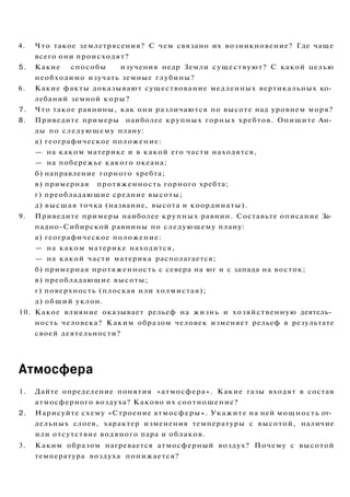 4. Что такое землетрясения? С чем связано их возникновение? Где чаще
всего они происходят?
5. Какие способы изучения недр Земли существуют? С какой целью
необходимо изучать земные глубины?
6. Какие факты доказывают существование медленных вертикальных ко­
лебаний земной коры?
7. Что такое равнины, как они различаются по высоте над уровнем моря?
8. Приведите примеры наиболее крупных горных хребтов. Опишите Ан­
ды по следующему плану:
а) географическое положение:
— на каком материке и в какой его части находятся,
— на побережье какого океана;
б) направление горного хребта;
в) примерная протяженность горного хребта;
г) преобладающие средние высоты;
д) высшая точка (название, высота и координаты).
9. Приведите примеры наиболее крупных равнин. Составьте описание За­
падно-Сибирской равнины по следующему плану:
а) географическое положение:
— на каком материке находится,
— на какой части материка располагается;
б) примерная протяженность с севера на юг и с запада на восток;
в) преобладающие высоты;
г) поверхность (плоская или холмистая);
д) общий уклон.
10. Какое влияние оказывает рельеф на жизнь и хозяйственную деятель­
ность человека? Каким образом человек изменяет рельеф в результате
своей деятельности?
Атмосфера
1. Дайте определение понятия «атмосфера». Какие газы входят в состав
атмосферного воздуха? Каково их соотношение?
2. Нарисуйте схему «Строение атмосферы». Укажите на ней мощность от­
дельных слоев, характер изменения температуры с высотой, наличие
или отсутствие водяного пара и облаков.
3. Каким образом нагревается атмосферный воздух? Почему с высотой
температура воздуха понижается?
 