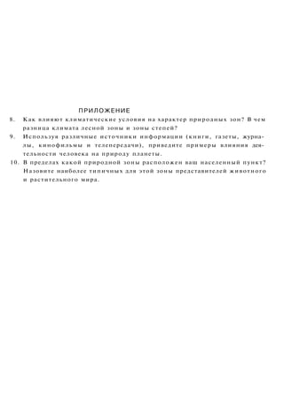ПРИЛОЖЕНИЕ
8. Как влияют климатические условия на характер природных зон? В чем
разница климата лесной зоны и зоны степей?
9. Используя различные источники информации (книги, газеты, журна­
лы, кинофильмы и телепередачи), приведите примеры влияния дея­
тельности человека на природу планеты.
10. В пределах какой природной зоны расположен ваш населенный пункт?
Назовите наиболее типичных для этой зоны представителей животного
и растительного мира.
 