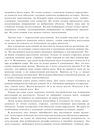подробнее будет карта. Из точки съемки с п о м о щ ь ю компаса определяют­
ся азимуты всех объектов, которые намечено изобразить на карте. Потом,
используя транспортир, на будущей карте откладываются углы, соответ­
ствующие значениям этих азимутов. Из точки съемки проводятся лучи,
указывающие направление на выбранные объекты. Карта пока еще не
слишком похожа на настоящую. На ней изображена только точка с расхо­
дящимися лучами, указывающими направления на выбранные ориенти­
ры. На этом второй этап можно считать законченным.
Третий этап — определение расстояний. Это самый тяжелый этап, по­
тому что придется довольно много ходить, чтобы определить расстояние
от полюса до каждого из наносимых на карту объектов.
Для измерения расстояний на местности используются различные ин­
струменты, из которых самым простым и надежным является мерная лен­
та. Но мы решили использовать минимум приборов и инструментов? Тог­
да будем измерять расстояние шагами. Только не нужно стараться делать
страшно длинные шаги, стараясь, чтобы каждый из них был длиной ров­
но 1 м. Вспомните, как судья на футбольном поле отодвигает стенку на 9 м
при штрафном ударе. Он ведь не делает ровно 9 длиннющих. Нет, он идет
своим нормальным шагом. Почему же в итоге получается именно 9 м? Да
потому, что арбитр знает длину своего шага. Вам же придется идти не по
ровному полю, а по пересеченной местности. Причем не 9 м, а, может
быть, несколько километров. Идти нужно обычным спокойным шагом, но
к этому сначала нужно подготовиться.
Необходимо узнать длину своего шага. Для этого следует отложить на
ровной поверхности отрезок длиной 10 м. Спокойно пройдите это расстоя­
ние, считая шаги. Потом разделите 10 м на число шагов. Результат и бу­
дет средней длиной шага. Все.
Теперь вы сами стали довольно точным инструментом для измерения
расстояний на местности. Только не забывайте считать шаги, измеряя
расстояние до каждого из наносимых на карту объектов.
Затем нужно воспользоваться масштабом и отложить на лучах, расхо­
дящихся от точки съемки, отрезки, соответствующие расстоянию до
объектов. Теперь положение этих объектов точно определено. На карте их
необходимо отметить с помощью соответствующих условных знаков.
В результате лист бумаги приобретает вид настоящего плана местно­
сти, на котором отмечено местоположение множества объектов и ориенти­
ров. Правда, на плане не нанесены неровности земной поверхности, то
есть рельеф. Для изображения рельефа компаса и линейки маловато. Это
дело сложное, требующее использования точных приборов, глубоких про-
 