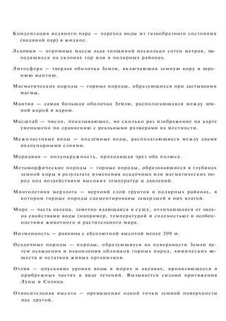 Конденсация водяного пара — переход воды из газообразного состояния
(водяной пар) в жидкое.
Ледники — огромные массы льда толщиной несколько сотен метров, на­
ходящиеся на склонах гор или в полярных районах.
Литосфера — твердая оболочка Земли, включающая земную кору и верх­
н ю ю мантию.
Магматические породы — горные породы, образующиеся при застывании
магмы.
Мантия — самая большая оболочка Земли, располагающаяся между зем­
ной корой и ядром.
Масштаб — число, показывающее, во сколько раз изображение на карте
уменьшено по сравнению с реальными размерами на местности.
Межпластовые воды — подземные воды, располагающиеся между двумя
водоупорными слоями.
Меридиан — полуокружность, проходящая чрез оба полюса.
Метаморфические породы — горные породы, образовавшиеся в глубинах
земной коры в результате изменения осадочных или магматических по­
род под воздействием высоких температур и давлений.
Многолетняя мерзлота — верхний слой грунтов в полярных районах, в
котором горные породы сцементированы замерзшей в них влагой.
Море — часть океана, заметно вдающаяся в сушу, отличающаяся от океа­
на свойствами воды (например, температурой и соленостью) и особен­
ностями животного и растительного мира.
Низменность — равнина с абсолютной высотой менее 200 м.
Осадочные породы — породы, образующиеся на поверхности Земли пу­
тем осаждения и накопления обломков горных пород, химических ве­
ществ и остатков ж и в ы х организмов.
Отлив — опускание уровня воды в морях и океанах, проявляющееся в
прибрежных частях в виде течений. Вызывается силами притяжения
Луны и Солнца.
Относительная высота — превышение одной точки земной поверхности
над другой.
 