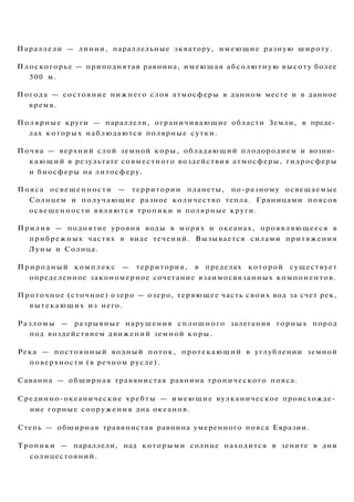 Параллели — линии, параллельные экватору, имеющие разную широту.
Плоскогорье — приподнятая равнина, имеющая абсолютную высоту более
500 м.
Погода — состояние нижнего слоя атмосферы в данном месте и в данное
время.
Полярные круги — параллели, ограничивающие области Земли, в преде­
лах которых наблюдаются полярные сутки.
Почва — верхний слой земной коры, обладающий плодородием и возни­
кающий в результате совместного воздействия атмосферы, гидросферы
и биосферы на литосферу.
Пояса освещенности — территории планеты, по-разному освещаемые
Солнцем и получающие разное количество тепла. Границами поясов
освещенности являются тропики и полярные круги.
Прилив — поднятие уровня воды в морях и океанах, проявляющееся в
прибрежных частях в виде течений. Вызывается силами притяжения
Луны и Солнца.
Природный комплекс — территория, в пределах которой существует
определенное закономерное сочетание взаимосвязанных компонентов.
Проточное (сточное) озеро — озеро, теряющее часть своих вод за счет рек,
вытекающих из него.
Разломы — разрывные нарушения сплошного залегания горных пород
под воздействием движений земной коры.
Река — постоянный водный поток, протекающий в углублении земной
поверхности (в речном русле).
Саванна — обширная травянистая равнина тропического пояса.
Срединно-океанические хребты — имеющие вулканическое происхожде­
ние горные сооружения дна океанов.
Степь — обширная травянистая равнина умеренного пояса Евразии.
Тропики — параллели, над которыми солнце находится в зените в дни
солнцестояний.
 