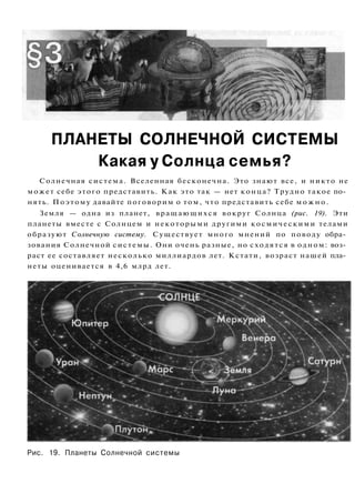 ПЛАНЕТЫ СОЛНЕЧНОЙ СИСТЕМЫ
Какая у Солнца семья?
Солнечная система. Вселенная бесконечна. Это знают все, и никто не
может себе этого представить. Как это так — нет конца? Трудно такое по­
нять. Поэтому давайте поговорим о том, что представить себе м о ж н о .
Земля — одна из планет, вращающихся вокруг Солнца (рис. 19). Эти
планеты вместе с Солнцем и некоторыми другими космическими телами
образуют Солнечную систему. Существует много мнений по поводу обра­
зования Солнечной системы. Они очень разные, но сходятся в одном: воз­
раст ее составляет несколько миллиардов лет. Кстати, возраст нашей пла­
неты оценивается в 4,6 млрд лет.
Рис. 19. Планеты Солнечной системы
 