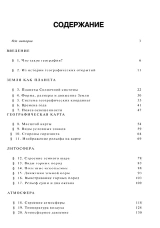 СОДЕРЖАНИЕ
От авторов 3
ВВЕДЕНИЕ
§ 1. Что такое география? 6
§ 2. Из истории географических открытий 11
ЗЕМЛЯ К А К П Л А Н Е Т А
§ 3. Планеты Солнечной системы 22
§ 4. Форма, размеры и движение Земли 30
§ 5. Система географических координат 35
§ 6. Времена года 41
§ 7. Пояса освещенности 47
ГЕОГРАФИЧЕСКАЯ К А Р Т А
§ 8. Масштаб карты 54
§ 9. Виды условных знаков 59
§ 10. Стороны горизонта 64
§ 11. Изображение рельефа на карте 69
ЛИТОСФЕРА
§ 12. Строение земного шара 78
§ 13. Виды горных пород 83
§ 14. Полезные ископаемые 88
§ 15. Движения земной коры 93
§ 16. Выветривание горных пород 103
§ 17. Рельеф суши и дна океана 109
АТМОСФЕРА
§ 18. Строение атмосферы 118
§ 19. Температура воздуха 124
§ 20. Атмосферное давление 130
 