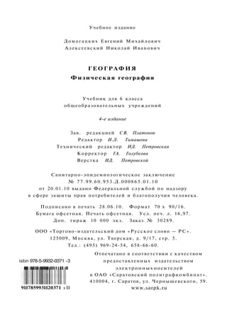 Учебное издание
Домогацких Евгений Михайлович
Алексеевский Николай Иванович
ГЕОГРАФИЯ
Физическая география
Учебник для 6 класса
общеобразовательных учреждений
4-е издание
Зав. редакцией СВ. Платонов
Редактор И.Л. Тимашева
Технический редактор ИД. Петровская
Корректор ГА. Голубкова
Верстка ИД. Петровской
Санитарно-эпидемиологическое заключение
№ 77.99.60.953.Д.000865.01.10
от 20.01.10 выдано Федеральной службой по надзору
в сфере защиты прав потребителей и благополучия человека.
Подписано в печать 28.06.10. Формат 70 х 90/16.
Бумага офсетная. Печать офсетная. Усл. печ. л. 16,97.
Доп. тираж 10 000 экз. Заказ № 30289.
ООО «Торгово-издательский дом «Русское слово — Р С » .
125009, Москва, ул. Тверская, д. 9/17, стр. 5.
Тел.: (495) 969-24-54, 658-66-60.
Отпечатано в соответствии с качеством
isbn 978-5-9932-0371 -3 предоставленных издательством
llll IIIIII llllllll IIIII11II III электронных носителей
в ОАО «Саратовский полиграфкомбинат».
410004, г. Саратов, ул. Чернышевского, 59.
9II785993II20371 з II www.sarpk.ru
 