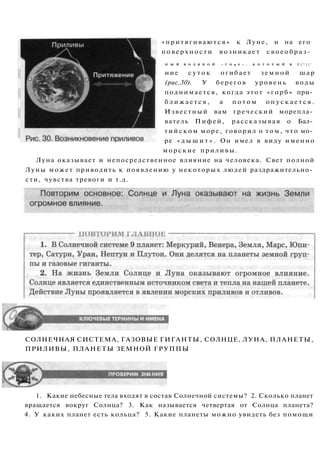 СОЛНЕЧНАЯ СИСТЕМА, ГАЗОВЫЕ ГИГАНТЫ, СОЛНЦЕ, ЛУНА, ПЛАНЕТЫ,
ПРИЛИВЫ, ПЛАНЕТЫ ЗЕМНОЙ ГРУППЫ
1. Какие небесные тела входят в состав Солнечной системы? 2. Сколько планет
вращается вокруг Солнца? 3. Как называется четвертая от Солнца планета?
4. У каких планет есть кольца? 5. Какие планеты можно увидеть без помощи
«притягиваются» к Луне, и на его
поверхности возникает с в о е о б р а з -
Н Ы Й В О Д Я Н О Й « Г О р б » , К О Т О Р Ы Й В Т | " | | '
ние с у т о к огибает з е м н о й шар
(рис.30). У берегов уровень воды
поднимается, когда этот «горб» при­
б л и ж а е т с я , а п о т о м о п у с к а е т с я .
Известный вам греческий морепла­
ватель Пифей, рассказывая о Бал­
т и й с к о м море, говорил о том, что мо­
ре « д ы ш и т » . Он имел в виду именно
морские приливы.
Луна оказывает и непосредственное влияние на человека. Свет полной
Луны может приводить к появлению у некоторых людей раздражительно­
сти, чувства тревоги и т.д.
 