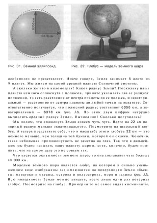 Рис. 31. Земной эллипсоид Рис. 32. Глобус — модель земного шара
особенного не представляет. Иначе говоря, Земля занимает 5 место из
9 планет. Мы живем на самой средней планете Солнечной системы.
А сколько же это в километрах? Каков радиус Земли? Поскольку наша
планета немного сплюснута с полюсов, принято указывать два ее радиуса:
полюсной, то есть расстояние от центра планеты до ее полюса, и экватори­
альный — расстояние от центра планеты до любой точки на экваторе. Со­
ответственно получается, что полюсной радиус составляет 6356 км, а эк­
ваториальный — 6378 км (рис. 31). По этим двум цифрам нетрудно
вычислить средний радиус Земли. Вычислили? Сколько получилось?
Мы видим, что сплюснута Земля совсем чуть-чуть. Всего на 22 км по­
лярный радиус меньше экваториального. Посмотрите на школьный гло­
бус. А теперь представьте себе, что в масштабе этого глобуса 22 км — это
немного меньше, чем толщина той бумаги, которой он оклеен. Конечно,
такая небольшая приплюснутость не заметна на глаз. Так что в дальней­
шем мы будем называть нашу планету шаром, хотя, конечно, будем пом­
нить, что на самом деле это не совсем так.
Что касается окружности земного шара, то она составляет чуть больше
40 ООО км.
Моделью земного шара является глобус, на котором в сильно умень­
шенном виде изображены все имеющиеся на поверхности Земли объек­
ты: материки и океаны, острова и полуострова, моря и заливы (рис. 32).
Всю поверхность Земли можно увидеть, всего лишь один раз повернув
глобус. Посмотрите на глобус. Примерно то же самое видят космонавты,
 