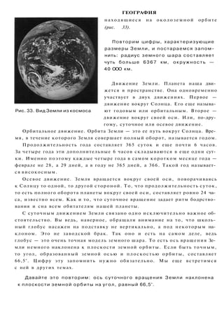 ГЕОГРАФИЯ
находящиеся на о к о л о з е м н о й орбите
(рис. 33).
Повторим цифры, характеризующие
размеры Земли, и постараемся запом­
нить: радиус земного шара составляет
чуть больше 6 3 6 7 км, окружность —
40 ООО км.
Движение Земли. Планета наша дви­
жется в пространстве. Она одновременно
участвует в двух движениях. Первое —
движение вокруг Солнца. Его еще называ­
ют годовым или орбитальным. Второе —
движение вокруг своей оси. Или, по-дру­
гому, суточное или осевое движение.
Орбитальное движение. Орбита Земли — это ее путь вокруг Солнца. Вре­
мя, в течение которого Земля совершает полный оборот, называется годом.
Продолжительность года составляет 365 суток и еще почти 6 часов.
За четыре года эти дополнительные 6 часов складываются в еще одни сут­
ки. Именно поэтому каждые четыре года в самом коротком месяце года —
феврале не 28, а 29 дней, а в году не 365 дней, а 366. Такой год называет­
ся високосным.
Осевое движение. Земля вращается вокруг своей оси, поворачиваясь
к Солнцу то одной, то другой стороной. То, что продолжительность суток,
то есть полного оборота планеты вокруг своей оси, составляет ровно 24 ча­
са, известно всем. Как и то, что суточное вращение задает ритм бодрство­
вания и сна всем обитателям нашей планеты.
С суточным движением Земли связано одно исключительно важное об­
стоятельство. Вы ведь, наверное, обращали внимание на то, что школь­
ный глобус насажен на подставку не вертикально, а под некоторым на­
клоном. Это не заводской брак. Так оно и есть на самом деле, ведь
глобус — это очень точная модель земного шара. То есть ось вращения Зе­
мли немного наклонена к плоскости земной орбиты. Если быть точным,
то угол, образованный земной о с ь ю и плоскостью орбиты, составляет
66,5°. Цифру эту запомнить нужно обязательно. Мы еще встретимся
с ней в других темах.
Давайте это повторим: ось суточного вращения Земли наклонена
к плоскости земной орбиты на угол, равный 66,5°.
Рис. 33. Вид Земли из космоса
 