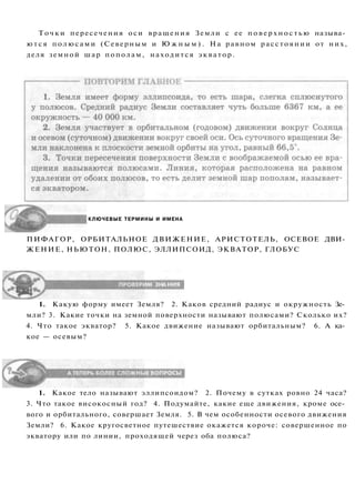 КЛЮЧЕВЫЕ ТЕРМИНЫ И ИМЕНА
ПИФАГОР, ОРБИТАЛЬНОЕ ДВИЖЕНИЕ, АРИСТОТЕЛЬ, ОСЕВОЕ ДВИ­
ЖЕНИЕ, НЬЮТОН, ПОЛЮС, ЭЛЛИПСОИД, ЭКВАТОР, ГЛОБУС
1. Какую форму имеет Земля? 2. Каков средний радиус и окружность Зе­
мли? 3. Какие точки на земной поверхности называют полюсами? Сколько их?
4. Что такое экватор? 5. Какое движение называют орбитальным? 6. А ка­
кое — осевым?
1. Какое тело называют эллипсоидом? 2. Почему в сутках ровно 24 часа?
3. Что такое високосный год? 4. Подумайте, какие еще движения, кроме осе­
вого и орбитального, совершает Земля. 5. В чем особенности осевого движения
Земли? 6. Какое кругосветное путешествие окажется короче: совершенное по
экватору или по линии, проходящей через оба полюса?
Точки пересечения оси вращения Земли с ее поверхностью называ­
ются полюсами (Северным и Ю ж н ы м ) . На равном расстоянии от них,
деля земной шар пополам, находится экватор.
 
