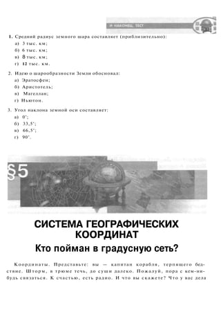 1. Средний радиус земного шара составляет (приблизительно):
а) 3 тыс. км;
б) 6 тыс. км;
в) 8 тыс. км;
г) 12 тыс. км.
2. Идею о шарообразности Земли обосновал:
а) Эратосфен;
б) Аристотель;
в) Магеллан;
г) Ньютон.
3. Угол наклона земной оси составляет:
а) 0°;
б) 33,5°;
в) 66,5°;
г) 90°.
СИСТЕМА ГЕОГРАФИЧЕСКИХ
КООРДИНАТ
Кто пойман в градусную сеть?
Координаты. Представьте: вы — капитан корабля, терпящего бед­
ствие. Ш т о р м , в трюме течь, до суши далеко. Пожалуй, пора с кем-ни­
будь связаться. К счастью, есть радио. И что вы скажете? Что у вас дела
 