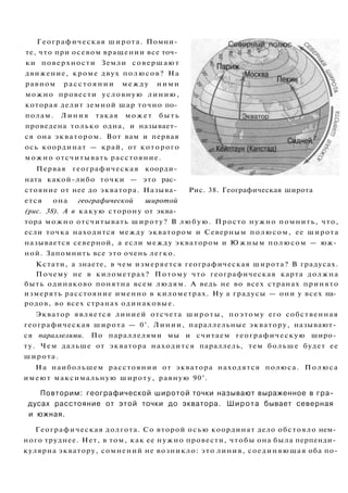 Географическая широта. Помни­
те, что при осевом вращении все точ­
ки поверхности Земли совершают
движение, кроме двух полюсов? На
равном расстоянии между ними
можно провести условную линию,
которая делит земной шар точно по­
полам. Линия такая может быть
проведена только одна, и называет­
ся она экватором. Вот вам и первая
ось координат — край, от которого
можно отсчитывать расстояние.
Первая географическая коорди­
ната какой-либо точки — это рас­
стояние от нее до экватора. Называ- Рис. 38. Географическая широта
ется она географической широтой
(рис. 38). А в какую сторону от эква­
тора можно отсчитывать широту? В любую. Просто нужно помнить, что,
если точка находится между экватором и Северным полюсом, ее широта
называется северной, а если между экватором и Ю ж н ы м полюсом — юж­
ной. Запомнить все это очень легко.
Кстати, а знаете, в чем измеряется географическая широта? В градусах.
Почему не в километрах? Потому что географическая карта должна
быть одинаково понятна всем людям. А ведь не во всех странах принято
измерять расстояние именно в километрах. Ну а градусы — они у всех на­
родов, во всех странах одинаковые.
Экватор является линией отсчета широты, поэтому его собственная
географическая широта — 0°. Линии, параллельные экватору, называют­
ся параллелями. По параллелями мы и считаем географическую широ­
ту. Чем дальше от экватора находится параллель, тем больше будет ее
широта.
На наибольшем расстоянии от экватора находятся полюса. Полюса
имеют максимальную широту, равную 90°.
Повторим: географической широтой точки называют выраженное в гра­
дусах расстояние от этой точки до экватора. Широта бывает северная
и южная.
Географическая долгота. Со второй осью координат дело обстояло нем­
ного труднее. Нет, в том, как ее нужно провести, чтобы она была перпенди­
кулярна экватору, сомнений не возникло: это линия, соединяющая оба по-
 