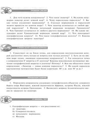 1. Для чего нужны координаты? 2. Что такое экватор? 3. На какие полу­
шария экватор делит земной шар? 4. Чему параллельна параллель? 5. Ка­
кие точки соединяют меридианы? 6. Сколько меридианов и параллелей
можно провести на земном шаре? 7. Чем экватор отличается от любой дру­
гой параллели? 8. Почему начальный меридиан называют Гринвичем?
9. Чем Гринвич отличается от любого другого меридиана? 10. На какие по­
лушария делит Гринвичский меридиан земной шар? 11. Что показывает
географическая широта? 12. Что такое географическая долгота? 13. Какова
географическая широта экватора?
1. Существует ли на Земле точка, для определения местоположения кото­
рой достаточно знать только ее широту или только долготу? 2. Есть ли на зем­
ном шаре точки, имеющие одинаковые координаты? 3. Где находится точка
с координатами 0° широты и 0° долготы? Каковы максимально возможные зна­
чения географической широты и долготы? Почему? 4. Как вы объясните такое
определение: «Экватор — самая длинная параллель»? 5. По какой параллели
кругосветное путешествие будет более коротким: 40° с.ш. или 50° ю.ш.?
1. Определите координаты следующих географических объектов: северного
берега озера Виктория, южной оконечности Африки, острова Пасхи, южной
оконечности острова Гренландия. 2. Вычислите ширину Атлантического оке­
ана (в градусах) на экваторе.
1. Географическая широта — это расстояние от:
а) экватора;
б) Северного полюса;
в) начального меридиана;
г) Москвы.
 