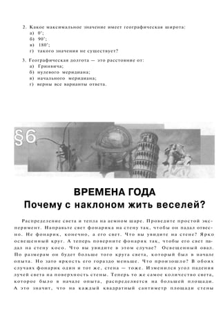 2. Какое максимальное значение имеет географическая широта:
г) такого значения не существует?
3. Географическая долгота — это расстояние от:
а) Гринвича;
б) нулевого меридиана;
в) начального меридиана;
г) верны все варианты ответа.
ВРЕМЕНА ГОДА
Почему с наклоном жить веселей?
Распределение света и тепла на аемном шаре. Проведите простой экс­
перимент. Направьте свет фонарика на стену так, ч т о б ы он падал отвес­
н о . Не фонарик, конечно, а его свет. Что вы увидите на стене? Я р к о
освещенный круг. А теперь поверните фонарик так, чтобы его свет па­
дал на стену к о с о . Что вы увидите в этом случае? Освещенный овал.
По размерам он будет больше того круга света, к о т о р ы й был в начале
опыта. Но зато яркость его гораздо меньше. Что п р о и з о ш л о ? В о б о и х
случаях фонарик один и тот же, стена — т о ж е . Изменился угол падения
лучей света на поверхность стены. Теперь то же самое количество света,
которое было в начале опыта, распределяется на большей площади.
А это значит, что на каждый квадратный сантиметр площади стены
а) 0°;
б) 90°;
в) 180°;
 