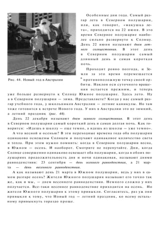 О с о б е н н ы е дни года. Самый раз­
гар лета в Северном полушарии,
или, как говорят, « м а к у ш к а ле­
т а » , приходится на 22 и ю н я . В э т о
время Северное полушарие наибо­
лее сильно развернуто к Солнцу.
День 22 и ю н я называют днем лет­
него солнцестояния. В этот день
в Северном п о л у ш а р и и с а м ы й
длинный день и самая к о р о т к а я
ночь.
Проходит ровно полгода, и Зе­
мля за э т о время п е р е м е щ а е т с я
Рис. 44. Новый год в Австралии
в
противоположную точку своей ор-
биты. Наклон оси суточного враще­
ния остается п р е ж н и м , и теперь
уже больше развернуто к Солнцу Ю ж н о е полушарие. Здесь лето. Ну
а в Северном полушарии — зима. Представляете? Когда у нас самый раз­
гар учебного года, у школьников Австралии — летние каникулы. Но там
тоже готовятся к встрече Нового года. У них в Австралии это не зимний,
а летний праздник (рис. 44).
День 22 декабря называют днем зимнего солнцестояния. В этот день
в Северном полушарии самый короткий день и самая долгая ночь. Как го­
ворится: «Идешь в школу — еще темно, а идешь из школы — уже т е м н о » .
А что весной и осенью? В эти переходные времена года оба полушария
одинаково освещены Солнцем и получают одинаковое количество света
и тепла. При этом нужно помнить: когда в Северном полушарии весна,
в Южном — осень. И наоборот. Смотрите не перепутайте. Дни, когда
Солнце совершенно одинаково освещает оба полушария, когда в обоих по­
лушариях продолжительность дня и ночи одинаковая, называют днями
равноденствия: 23 сентября — день осеннего равноденствия, а 21 мар­
та — день весеннего равноденствия.
А как называют день 21 марта в Ю ж н о м полушарии, ведь у них в са­
мом разгаре осень? Жители Ю ж н о г о полушария называют его точно так
же, как и мы, — днем весеннего равноденствия. Немного с л о ж н о у них
получается. Все-таки весеннее равноденствие приходится на осень. Но
жители Ю ж н о г о полушария к этому привыкли. Согласитесь, раз уж они
привыкли к тому, что Новый год — летний праздник, ко всему осталь­
ному привыкнуть гораздо проще.
 