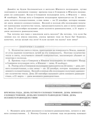Давайте не будем беспокоиться о жителях Южного полушария, лучше
повторим и запомним главное: времена года в Северном и Ю ж н о м полуша­
риях не совпадают. Когда в Северном полушарии лето, в Южном — зима.
И наоборот. Разгар лета в Северном полушарии приходится на 22 июня —
день летнего солнцестояния, а пик зимы — на 22 декабря, которое называ­
ют днем зимнего солнцестояния. Весной и осенью оба полушария получа­
ют одинаковое количество тепла, продолжительность дня и ночи одинако­
ва. День 23 сентября называют днем осеннего равноденствия, а 21 марта —
днем весеннего равноденствия.
Так почему все-таки с наклоном жить веселее? Да потому, что если бы
земная ось не имела наклона, смены времен года не было бы! Х о р о ш о ,
конечно, когда целый год лето! А если целый год осень? или зима?
ВРЕМЕНА ГОДА, ДЕНЬ ЛЕТНЕГО СОЛНЦЕСТОЯНИЯ, ДЕНЬ ЗИМНЕГО
СОЛНЦЕСТОЯНИЯ, ДЕНЬ ВЕСЕННЕГО РАВНОДЕНСТВИЯ, ДЕНЬ
ОСЕННЕГО РАВНОДЕНСТВИЯ
1. Назовите даты дней весеннего и осеннего равноденствия, летнего и зим­
него солнцестояния. 2. Почему Солнце в течение года по-разному освещает
 