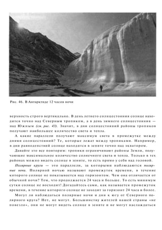 Рис. 46. В Антарктиде 12 часов ночи
верхность строго вертикально. В день летнего солнцестояния солнце нахо­
дится точно над Северным тропиком, а в день зимнего солнцестояния —
над Ю ж н ы м (см. рис. 43). Значит, в дни солнцестояний районы тропиков
получают наибольшее количество света и тепла.
А какие параллели получают максимум света в промежутке между
днями солнцестояний? Те, которые лежат между тропиками. Например,
в дни равноденствий солнце находится в зените точно над экватором.
Давайте это все повторим: тропики ограничивают районы Земли, полу­
чающие максимальное количество солнечного света и тепла. Только в тех
районах можно видеть солнце в зените, то есть прямо у себя над головой.
Полярные круги — это параллели, за которыми наблюдаются поляр­
ные ночи. Полярной ночью называют промежуток времени, в течение
которого солнце не показывается над горизонтом. Чем она отличается от
обычной ночи? Тем, что продолжается 24 часа и больше. То есть минимум
сутки солнце не восходит! Догадайтесь сами, как называется промежуток
времени, в течение которого солнце не заходит за горизонт 24 часа и более.
Могут ли наблюдаться полярные ночи и дни к югу от Северного по­
лярного круга? Нет, не могут. Большинству жителей нашей страны «не
повезло», они не могут видеть солнце в зените и не могут наслаждаться
 