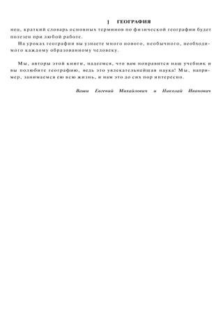 ] ГЕОГРАФИЯ
нец, краткий словарь основных терминов по физической географии будет
полезен при любой работе.
На уроках географии вы узнаете много нового, необычного, необходи­
мого каждому образованному человеку.
Мы, авторы этой книги, надеемся, что вам понравится наш учебник и
вы полюбите географию, ведь это увлекательнейшая наука! М ы , напри­
мер, занимаемся ею всю жизнь, и нам это до сих пор интересно.
Ваши Евгений Михайлович и Николай Иванович
 