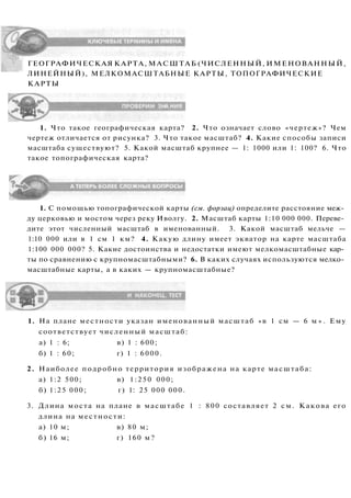 ГЕОГРАФИЧЕСКАЯ КАРТА, МАСШТАБ (ЧИСЛЕННЫЙ, ИМЕНОВАННЫЙ,
ЛИНЕЙНЫЙ), МЕЛКОМАСШТАБНЫЕ КАРТЫ, ТОПОГРАФИЧЕСКИЕ
КАРТЫ
1. Что такое географическая карта? 2. Что означает слово «чертеж»? Чем
чертеж отличается от рисунка? 3. Что такое масштаб? 4. Какие способы записи
масштаба существуют? 5. Какой масштаб крупнее — 1: 1000 или 1: 100? 6. Что
такое топографическая карта?
1. С помощью топографической карты (см. форзац) определите расстояние меж­
ду церковью и мостом через реку Иволгу. 2. Масштаб карты 1:10 000 000. Переве­
дите этот численный масштаб в именованный. 3. Какой масштаб мельче —
1:10 000 или в 1 см 1 км? 4. Какую длину имеет экватор на карте масштаба
1:100 000 000? 5. Какие достоинства и недостатки имеют мелкомасштабные кар­
ты по сравнению с крупномасштабными? 6. В каких случаях используются мелко­
масштабные карты, а в каких — крупномасштабные?
1. На плане местности указан именованный масштаб «в 1 см — 6 м » . Ему
соответствует численный масштаб:
а) 1 : 6; в) 1 : 600;
б) 1 : 60; г) 1 : 6000.
2. Наиболее подробно территория изображена на карте масштаба:
а) 1:2 500; в) 1:250 000;
б) 1:25 000; г) 1: 25 000 000.
3. Длина моста на плане в масштабе 1 : 800 составляет 2 см. Какова его
длина на местности:
а) 10 м; в) 80 м;
б) 16 м; г) 160 м?
 