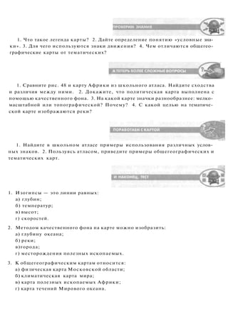 1. Что такое легенда карты? 2. Дайте определение понятию «условные зна­
ки». 3. Для чего используются знаки движения? 4. Чем отличаются общегео­
графические карты от тематических?
1. Сравните рис. 48 и карту Африки из школьного атласа. Найдите сходства
и различия между ними. 2. Докажите, что политическая карта выполнена с
помощью качественного фона. 3. На какой карте значки разнообразнее: мелко­
масштабной или топографической? Почему? 4. С какой целью на тематиче­
ской карте изображаются реки?
1. Найдите в школьном атласе примеры использования различных услов­
ных знаков. 2. Пользуясь атласом, приведите примеры общегеографических и
тематических карт.
1. Изогипсы — это линии равных:
а) глубин;
б) температур;
в) высот;
г) скоростей.
2. Методом качественного фона на карте можно изобразить:
а) глубину океана;
б) реки;
в)города;
г) месторождения полезных ископаемых.
3. К общегеографическим картам относится:
а) физическая карта Московской области;
б) климатическая карта мира;
в) карта полезных ископаемых Африки;
г) карта течений Мирового океана.
 