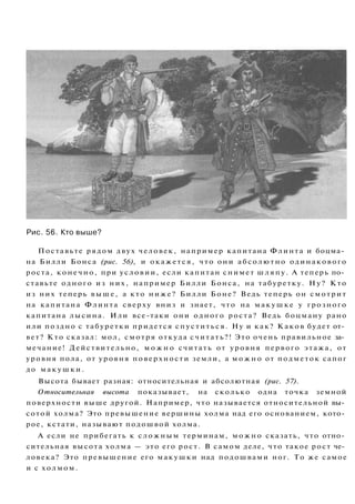 Рис. 56. Кто выше?
Поставьте рядом двух человек, например капитана Флинта и боцма­
на Билли Бонса (рис. 56), и окажется, что они абсолютно одинакового
роста, конечно, при условии, если капитан снимет шляпу. А теперь по­
ставьте одного из них, например Билли Бонса, на табуретку. Н у ? Кто
из них теперь в ы ш е , а кто н и ж е ? Билли Боне? Ведь теперь он смотрит
на капитана Флинта сверху вниз и знает, что на м а к у ш к е у грозного
капитана лысина. Или все-таки они одного роста? Ведь боцману рано
или поздно с табуретки придется спуститься. Ну и как? Каков будет от­
вет? Кто сказал: мол, смотря откуда считать?! Это очень правильное за­
мечание! Действительно, м о ж н о считать от уровня первого этажа, от
уровня пола, от уровня поверхности земли, а м о ж н о от подметок сапог
до м а к у ш к и .
Высота бывает разная: относительная и абсолютная (рис. 57).
Относительная высота показывает, на сколько одна точка земной
поверхности выше другой. Например, что называется относительной вы­
сотой холма? Это превышение вершины холма над его основанием, кото­
рое, кстати, называют подошвой холма.
А если не прибегать к с л о ж н ы м терминам, м о ж н о сказать, что отно­
сительная высота холма — это его рост. В самом деле, что такое рост че­
ловека? Это превышение его макушки над подошвами ног. То же самое
и с холмом.
 