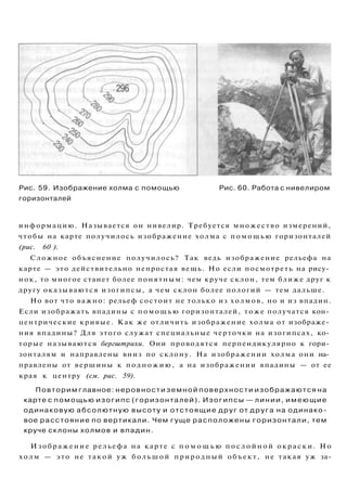 Рис. 59. Изображение холма с помощью Рис. 60. Работа с нивелиром
горизонталей
информацию. Называется он нивелир. Требуется множество измерений,
чтобы на карте получилось изображение холма с помощью горизонталей
(рис. 60 ).
Сложное объяснение получилось? Так ведь изображение рельефа на
карте — это действительно непростая вещь. Но если посмотреть на рису­
нок, то многое станет более понятным: чем круче склон, тем ближе друг к
другу оказываются изогипсы, а чем склон более пологий — тем дальше.
Но вот что важно: рельеф состоит не только из холмов, но и из впадин.
Если изображать впадины с помощью горизонталей, тоже получатся кон­
центрические кривые. Как же отличить изображение холма от изображе­
ния впадины? Для этого служат специальные черточки на изогипсах, ко­
торые называются бергштрихи. Они проводятся перпендикулярно к гори­
зонталям и направлены вниз по склону. На изображении холма они на­
правлены от вершины к подножию, а на изображении впадины — от ее
края к центру (см. рис. 59).
Повторим главное: неровности земной поверхности изображаются на
карте с помощью изогипс (горизонталей). Изогипсы — линии, имеющие
одинаковую абсолютную высоту и отстоящие друг от друга на одинако­
вое расстояние по вертикали. Чем гуще расположены горизонтали, тем
круче склоны холмов и впадин.
Изображение рельефа на карте с п о м о щ ь ю п о с л о й н о й окраски. Но
холм — это не такой уж большой природный объект, не такая уж за-
 