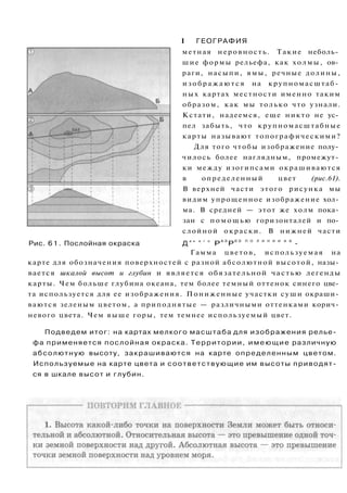 I ГЕОГРАФИЯ
метная неровность. Такие неболь­
шие формы рельефа, как холмы, ов­
раги, насыпи, ямы, речные долины,
и з о б р а ж а ю т с я на крупномасштаб­
ных картах местности именно таким
образом, как мы только что узнали.
Кстати, надеемся, еще никто не ус­
пел забыть, что крупномасштабные
карты называют топографическими?
Для того чтобы изображение полу­
чилось более наглядным, промежут­
ки между изогипсами окрашиваются
в определенный цвет (рис.61).
В верхней части этого рисунка мы
видим упрощенное изображение хол­
ма. В средней — этот же холм пока­
зан с п о м о щ ь ю горизонталей и по­
слойной окраски. В нижней части
Рис. 6 1 . Послойная окраска Д
а н е г о
Р
А З
Р
Е З П О Л И Н И И А Б
-
Гамма цветов, используемая на
карте для обозначения поверхностей с разной абсолютной высотой, назы­
вается шкалой высот и глубин и является обязательной частью легенды
карты. Чем больше глубина океана, тем более темный оттенок синего цве­
та используется для ее изображения. Пониженные участки суши окраши­
ваются зеленым цветом, а приподнятые — различными оттенками корич­
невого цвета. Чем выше горы, тем темнее используемый цвет.
Подведем итог: на картах мелкого масштаба для изображения релье­
фа применяется послойная окраска. Территории, имеющие различную
абсолютную высоту, закрашиваются на карте определенным цветом.
Используемые на карте цвета и соответствующие им высоты приводят­
ся в шкале высот и глубин.
 