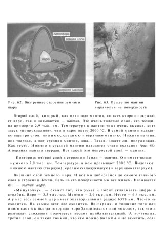 Рис. 62. Внутреннее строение земного Рис. 63. Вещество мантии
шара вырывается на поверхность
Второй слой, который, как плащ или мантия, со всех сторон покрыва­
ет ядро, так и называется — мантия. Это очень толстый слой, его толщи­
на примерно 2,9 тыс. км. Температура в мантии тоже очень высока, хотя
здесь «попрохладнее», чем в ядре: всего 2000 °С. В самой мантии выделя­
ют еще три слоя: н и ж н ю ю , среднюю и верхнюю мантию. Нижняя мантия,
она твердая, а вот средняя мантия, она... Такая, знаете ли, полужидкая.
Как тесто. Именно в средней мантии находятся очаги вулканов (рис. 63).
А верхняя мантия твердая. Вот такой это непростой слой — мантия.
Повторим: второй слой в строении Земли — мантия. Он имеет толщи­
ну около 2,9 тыс. км. Температура в нем превышает 2000 °С. Выделяют
нижнюю мантию (твердую), среднюю (полужидкую) и верхнюю (твердую).
Внешний слой земного шара. И вот мы добираемся до самого главного
слоя в строении Земли. Ведь на его поверхности мы все живем. Называется
он — земная кора.
«Минуточку», — скажет тот, кто умеет и любит складывать цифры в
столбик. Ядро — 3,5 тыс. км. Мантия — 2,9 тыс. км. Итого — 6,4 тыс. км.
А у нас весь земной шар имеет экваториальный радиус 6378 км. Что-то не
сходится. На самом деле все сходится. Во-первых, о толщине того или
иного слоя мы всегда говорили «приблизительно» или « о к о л о » , так что и
результат сложения получается весьма приблизительный. А во-вторых,
третий слой, он такой тонкий, что его можно было бы и не заметить, если
 