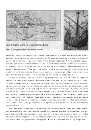 вы осматриваете его со всех сторон, удивляетесь, какое все красивое и бле­
стящее, как много разных кнопочек. То есть сначала вы изучаете внешний
вид этой новинки — рассматриваете и описываете ее. А что дальше? Даль­
ше вы начинаете разбираться с тем, как пользоваться этим механизмом.
Что будет, если вы нажмете одну кнопочку или другую? Понравился меха­
низм? Понравился! Так вот для того, чтобы он прослужил вам долго или
в случае чего его можно было бы починить, нужно разобраться с тем, как
этот механизм устроен. То же самое произошло с географией.
Человек описал Землю, и она ему понравилась. Но он ведь не просто
любуется своей планетой. Человек живет на ней, использует ее богатства.
Человек добывает из недр земли полезные ископаемые, строит города,
прокладывает дороги, перегораживает реки плотинами, вспахивает поля,
собирает урожай, сжигает огромное количество топлива, благодаря чему
и живут на Земле все поколения людей. И для того чтобы наша планета
как можно дольше обеспечивала жизнь человечества, нужно знать, как
она устроена, по каким законам живет природа планеты, как связаны
между собой все ее составные части, как сделать так, чтобы хозяйствен­
ная деятельность не разрушала эту природу и можно было бы исправить
нарушенное.
Вот этим-то и занимается современная география. Она устанавливает,
каким образом связаны между собой отдельные элементы природы, по ка­
ким законам функционирует природа и что человек должен делать, чтобы
эти законы не нарушать. Так древняя наука стала очень современной. И на­
зывается она — физическая география. К ее изучению мы и приступаем.
 