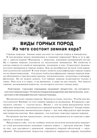 ВИДЫ ГОРНЫХ ПОРОД
Из чего состоит земная кора?
Горные породы. Земная кора состоит из горных пород и минералов.
В чем разница между минералами и горными породами? Ведь и то и дру­
гое — просто камни? Минералы — вещества, имеющие однородный состав.
Ну а горные породы слагаются из нескольких минералов. Их свойства и
состав зависят от свойств минералов, входящих в них. Существует несколь­
ко сотен минералов и горных пород. Как же разобраться во всем этом огром­
ном количестве камней? В этом может помочь классификация горных пород
по их происхождению. Согласно этой классификации горные породы мож­
но объединить в три большие группы: магматические, осадочные и метамор­
фические. Но не нужно думать, что горные породы встречаются только в
горах. Они есть и в горах, и на равнинах, и даже на дне океана. Это просто
термин, называющий вещество, из которого состоит земная кора.
Повторим: г о р н ы м и п о р о д а м и называют вещество, из которого
состоит земная кора. По происхождению выделяют магматические, оса­
дочные и метаморфические горные породы.
Магматические горные породы. Начнем со слова «магма». Что бы оно мо­
гло означать? Вообще-то этот термин пришел из медицины. В переводе с гре­
ческого «магма» — «густая мазь». Магма — это то самое раскаленное тесто­
образное вещество, находящееся в средней мантии. Помните? Теперь понят­
но происхождение магматических пород — все они образуются при остыва­
нии вещества мантии. Как правило, это плотные тяжелые горные породы.
Остывание магмы происходит, когда она поднимается из мантии и про­
никает в земную кору.
Представьте себе, что на глубине многих десятков километров находит­
ся слой расплавленных кипящих горных пород — средняя мантия. Свер­
ху она, как кастрюля с крышкой, прикрыта твердой оболочкой — лито­
сферой. Расплавленное вещество стремится вырваться наружу (подобно
 