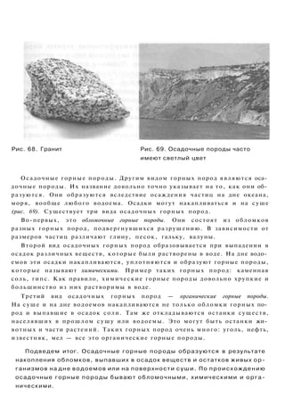 Рис. 68. Гранит Рис. 69. Осадочные породы часто
имеют светлый цвет
Осадочные горные породы. Другим видом горных пород являются оса­
дочные породы. Их название довольно точно указывает на то, как они об­
разуются. Они образуются вследствие осаждения частиц на дне океана,
моря, вообще любого водоема. Осадки могут накапливаться и на суше
(рис. 69). Существует три вида осадочных горных пород.
Во-первых, это обломочные горные породы. Они состоят из обломков
разных горных пород, подвергнувшихся разрушению. В зависимости от
размеров частиц различают глину, песок, гальку, валуны.
Второй вид осадочных горных пород образовывается при выпадении в
осадок различных веществ, которые были растворены в воде. На дне водо­
емов эти осадки накапливаются, уплотняются и образуют горные породы,
которые называют химическими. Пример таких горных пород: каменная
соль, гипс. Как правило, химические горные породы довольно хрупкие и
большинство из них растворимы в воде.
Третий вид осадочных горных пород — органические горные породы.
На суше и на дне водоемов накапливаются не только обломки горных по­
род и выпавшие в осадок соли. Там же откладываются останки существ,
населявших в прошлом сушу или водоемы. Это могут быть останки жи­
вотных и части растений. Таких горных пород очень много: уголь, нефть,
известняк, мел — все это органические горные породы.
Подведем итог. Осадочные горные породы образуются в результате
накопления обломков, выпавших в осадок веществ и остатков живых ор­
ганизмов на дне водоемов или на поверхности суши. По происхождению
осадочные горные породы бывают обломочными, химическими и орга­
ническими.
 