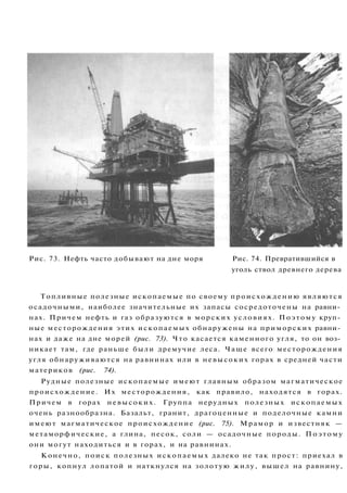 Рис. 73. Нефть часто добывают на дне моря Рис. 74. Превратившийся в
уголь ствол древнего дерева
Топливные полезные ископаемые по своему происхождению являются
осадочными, наиболее значительные их запасы сосредоточены на равни­
нах. Причем нефть и газ образуются в морских условиях. Поэтому круп­
ные месторождения этих ископаемых обнаружены на приморских равни­
нах и даже на дне морей (рис. 73). Что касается каменного угля, то он воз­
никает там, где раньше были дремучие леса. Чаще всего месторождения
угля обнаруживаются на равнинах или в невысоких горах в средней части
материков (рис. 74).
Рудные полезные ископаемые имеют главным образом магматическое
происхождение. Их месторождения, как правило, находятся в горах.
Причем в горах невысоких. Группа нерудных полезных ископаемых
очень разнообразна. Базальт, гранит, драгоценные и поделочные камни
имеют магматическое происхождение (рис. 75). Мрамор и известняк —
метаморфические, а глина, песок, соли — осадочные породы. Поэтому
они могут находиться и в горах, и на равнинах.
Конечно, поиск полезных ископаемых далеко не так прост: приехал в
горы, копнул лопатой и наткнулся на золотую жилу, вышел на равнину,
 