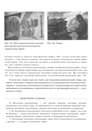 Рис. 75. При строительстве станций Рис. 76. Геолог
московского метро используются
поделочные камни
воткнул палку в землю и жди фонтана нефти. Нет, поиск полезных иско­
паемых — дело более сложное, чем поиск кладов с п о м о щ ь ю старой пират­
ской карты. Там хоть крестик на карте в нужном месте поставлен и сказа­
но, как глубоко нужно копать.
При поиске полезных ископаемых знание особенностей рельефа, геоло­
гической истории территории дает основание для предположений о том, мо­
гут ли в этом месте находиться полезные вещества или нет. Не случайно,
что этот процесс называют разведкой. Геологической разведкой (рис. 76).
И хотя мы с вами еще не стали настоящими разведчиками недр, да­
вайте повторим главные закономерности в размещении полезных иско­
паемых: полезные ископаемые осадочного происхождения чаще всего
добываются на равнинах, а магматического и метаморфического — в не­
высоких горах.
ПОВТОРИМ ГЛАВНОЕ
1. Полезные ископаемые — это горные породы, которые человек
использует для своих нужд. В зависимости от использования выделяют топ­
ливные полезные ископаемые, рудные полезные ископаемые и нерудные.
2. К топливным ископаемым относятся каменный уголь, нефть, газ и др.
К рудным — руды различных металлов. Строительные материалы, драго­
ценные камни, химическое сырье относят к нерудным ископаемым.
3. Топливные полезные ископаемые чаще всего встречаются на равнинах,
а рудные — в старых невысоких горах.
 