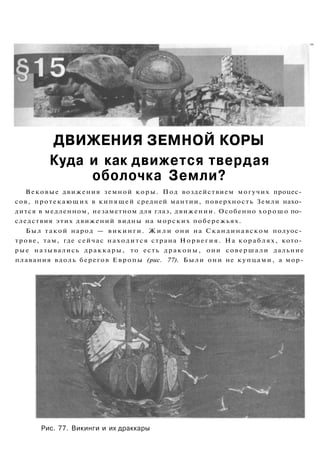 ДВИЖЕНИЯ ЗЕМНОЙ КОРЫ
Куда и как движется твердая
оболочка Земли?
Вековые движения земной коры. Под воздействием могучих процес­
сов, протекающих в кипящей средней мантии, поверхность Земли нахо­
дится в медленном, незаметном для глаз, движении. Особенно хорошо по­
следствия этих движений видны на морских побережьях.
Был такой народ — викинги. Ж и л и они на Скандинавском полуос­
трове, там, где сейчас находится страна Норвегия. На кораблях, кото­
рые назывались драккары, то есть драконы, они совершали дальние
плавания вдоль берегов Европы (рис. 77). Были они не купцами, а мор-
Рис. 77. Викинги и их драккары
 