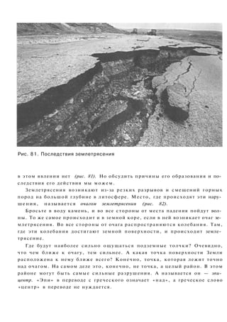 Рис. 81. Последствия землетрясения
в этом явлении нет (рис. 81). Но обсудить причины его образования и по­
следствия его действия мы можем.
Землетрясения возникают из-за резких разрывов и смещений горных
пород на большой глубине в литосфере. Место, где происходят эти нару­
шения, называется очагом землетрясения (рис. 82).
Бросьте в воду камень, и во все стороны от места падения пойдут вол­
ны. То же самое происходит и в земной коре, если в ней возникает очаг зе­
млетрясения. Во все стороны от очага распространяются колебания. Там,
где эти колебания достигают земной поверхности, и происходит земле­
трясение.
Где будут наиболее сильно ощущаться подземные толчки? Очевидно,
что чем ближе к очагу, тем сильнее. А какая точка поверхности Земли
расположена к нему ближе всего? Конечно, точка, которая лежит точно
над очагом. На самом деле это, конечно, не точка, а целый район. В этом
районе могут быть самые сильные разрушения. А называется он — эпи­
центр. «Эпи» в переводе с греческого означает «над», а греческое слово
«центр» в переводе не нуждается.
 